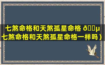 七煞命格和天煞孤星命格 🌵 （七煞命格和天煞孤星命格一样吗）